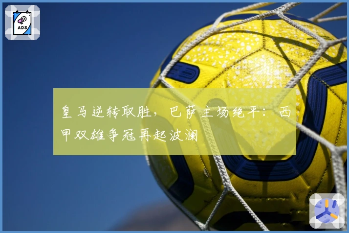 皇马逆转取胜，巴萨主场绝平：西甲双雄争冠再起波澜