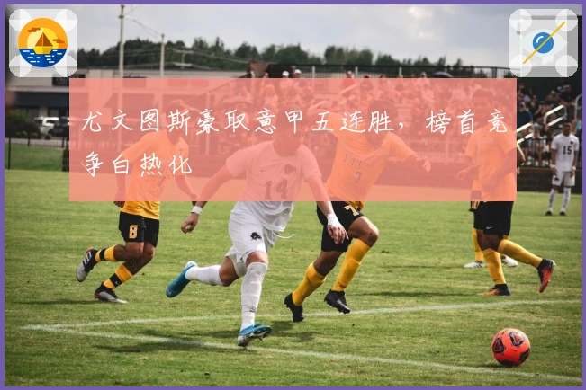 尤文图斯豪取意甲五连胜，榜首竞争白热化