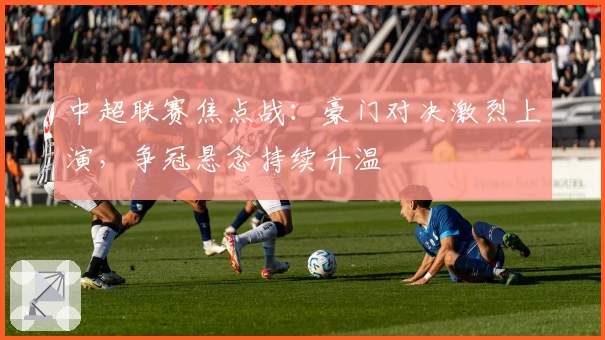 中超联赛焦点战：豪门对决激烈上演，争冠悬念持续升温