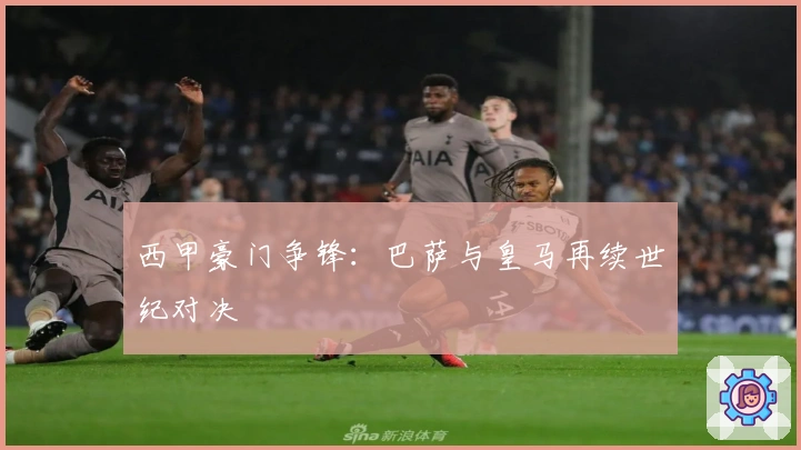 西甲豪门争锋：巴萨与皇马再续世纪对决