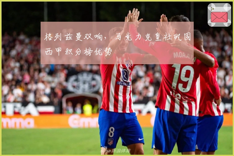 格列兹曼双响，马竞力克皇社巩固西甲积分榜优势